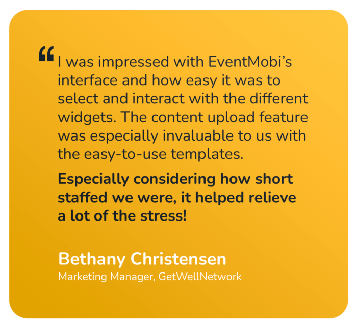 "I was impressed with EventMobi's interface and how easy it was to select and interact with the different widgets. The content upload feature was especially invaluable to us with the easy-to-use templates. Especially considering how short staffed we were, it helped relieve a lot of the stress!" Bethany Christensen Marketing Manager, GetWellNetwork