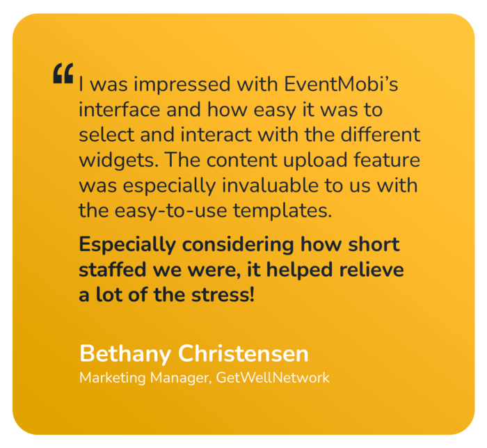 "I was impressed with EventMobi's interface and how easy it was to select and interact with the different widgets. The content upload feature was especially invaluable to us with the easy-to-use templates. Especially considering how short staffed we were, it helped relieve a lot of the stress!" Bethany Christensen Marketing Manager, GetWellNetwork