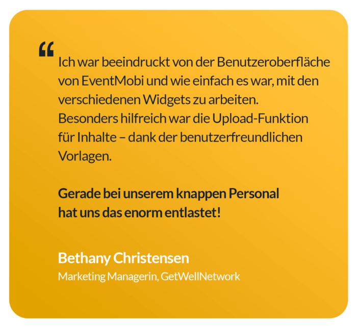 „Ich war beeindruckt von der Benutzeroberfläche von EventMobi und wie einfach es war, mit den verschiedenen Widgets zu arbeiten. Besonders hilfreich war die Upload-Funktion für Inhalte – dank der benutzerfreundlichen Vorlagen. Gerade bei unserem knappen Personal hat uns das enorm entlastet!“ — Bethany Christensen, Marketing Managerin, GetWellNetwork
